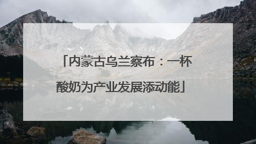 内蒙古乌兰察布：一杯酸奶为产业发展添动能